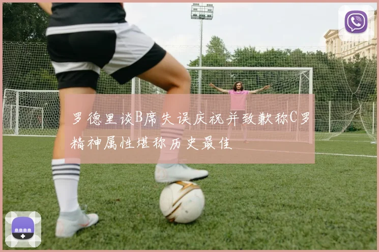 罗德里谈B席失误庆祝并致歉称C罗精神属性堪称历史最佳