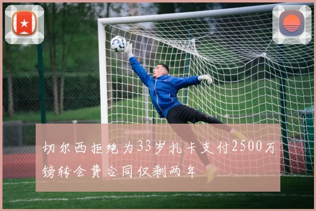 切尔西拒绝为33岁扎卡支付2500万镑转会费合同仅剩两年