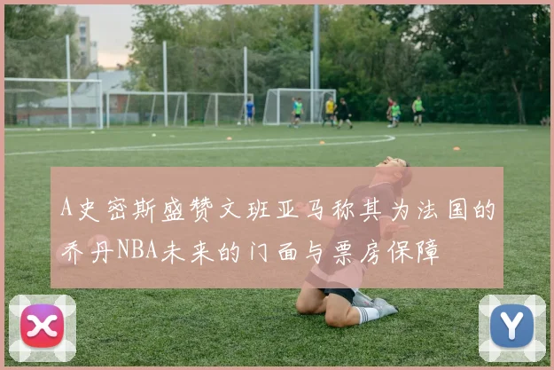 A史密斯盛赞文班亚马称其为法国的乔丹NBA未来的门面与票房保障