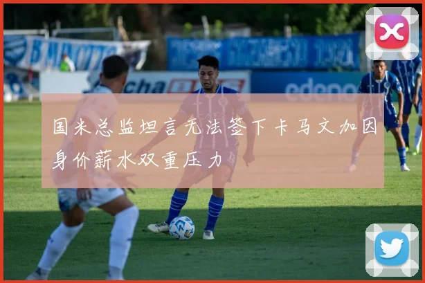 国米总监坦言无法签下卡马文加因身价薪水双重压力