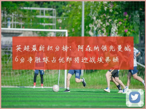 英超最新积分榜：阿森纳领先曼城6分净胜球占优即将迎战埃弗顿