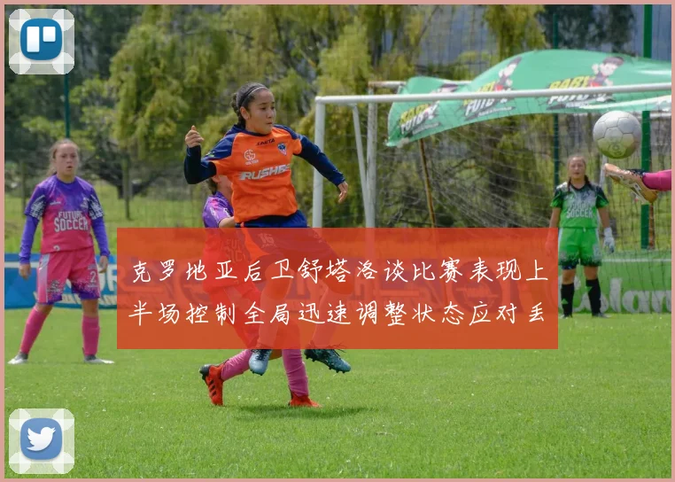 克罗地亚后卫舒塔洛谈比赛表现上半场控制全局迅速调整状态应对丢球