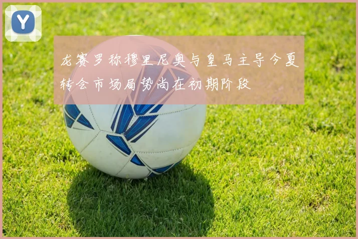 龙赛罗称穆里尼奥与皇马主导今夏转会市场局势尚在初期阶段