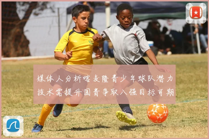 媒体人分析喀麦隆青少年球队潜力技术需提升国青争取八强目标可期