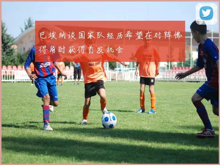 巴埃纳谈国家队经历希望在对阵佛得角时获得首发机会