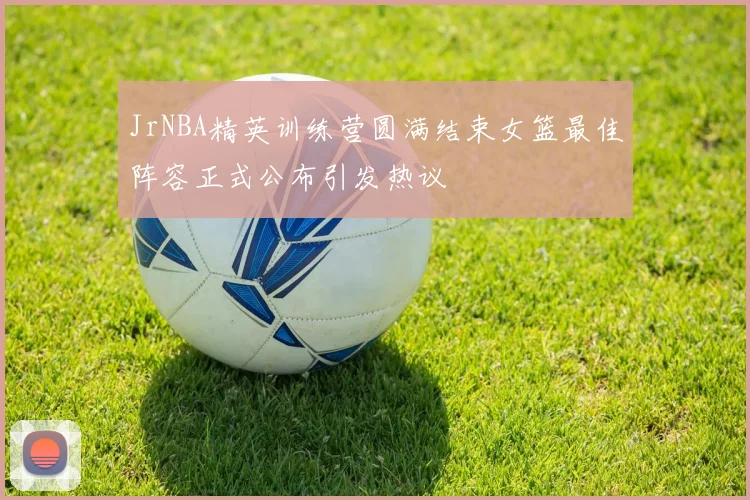 JrNBA精英训练营圆满结束女篮最佳阵容正式公布引发热议