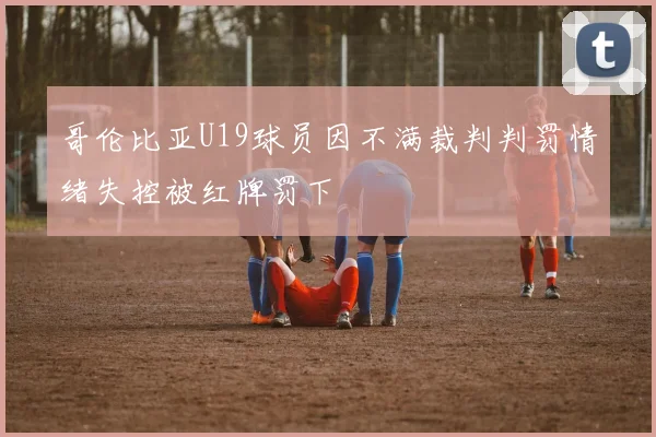 哥伦比亚U19球员因不满裁判判罚情绪失控被红牌罚下