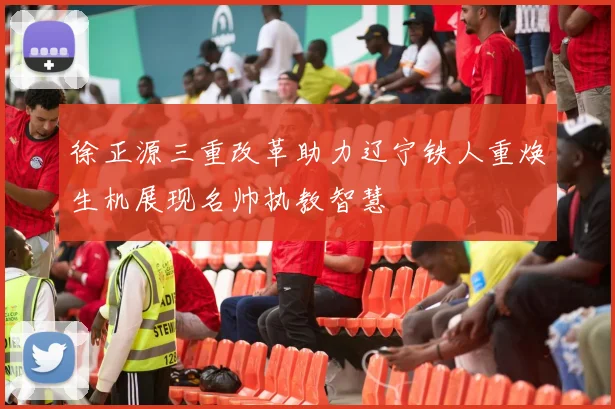 徐正源三重改革助力辽宁铁人重焕生机展现名帅执教智慧