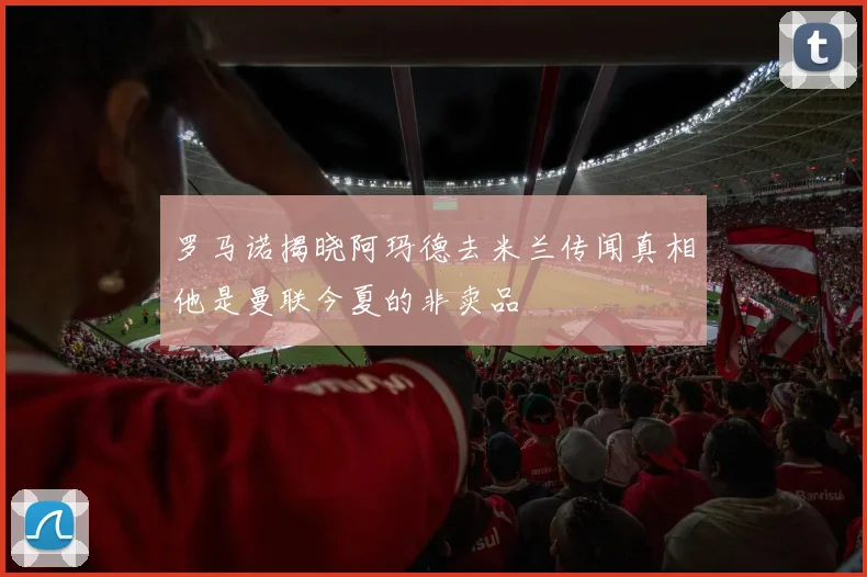 罗马诺揭晓阿玛德去米兰传闻真相他是曼联今夏的非卖品