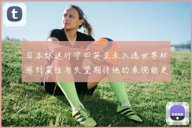 日本球迷对守田英正未入选世界杯感到震惊与失望期待他的表现能更出色