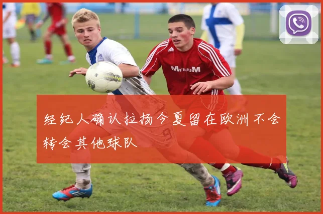 经纪人确认拉扬今夏留在欧洲不会转会其他球队