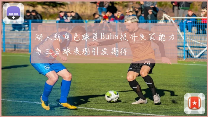 湖人新角色球员Buha提升决策能力与三分球表现引发期待